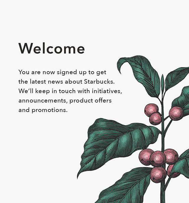 Welcome. You are now signed up to get the latest news about Starbucks. We'll keep in touch with initiatives, announcements, product offers and promotions.