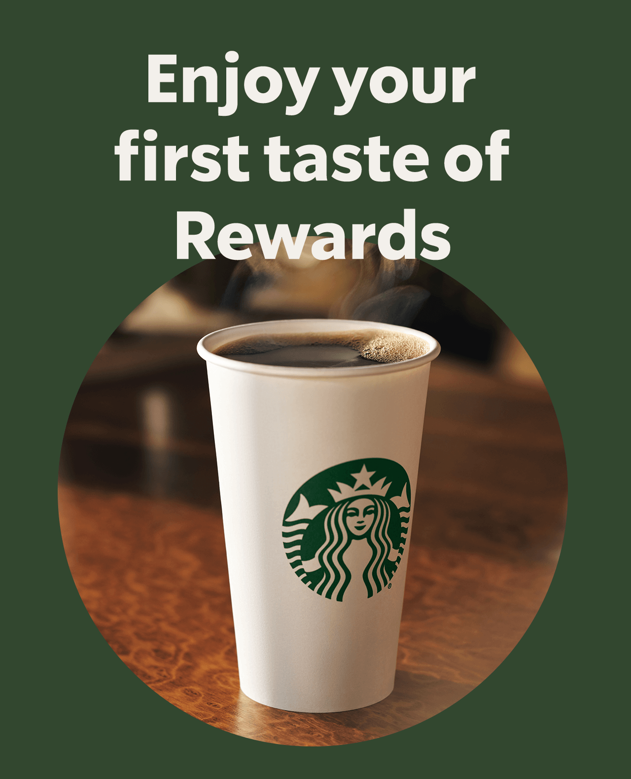 Enjoy your first taste of Rewards | A steaming hot to go cup in a circle against a dark green background.