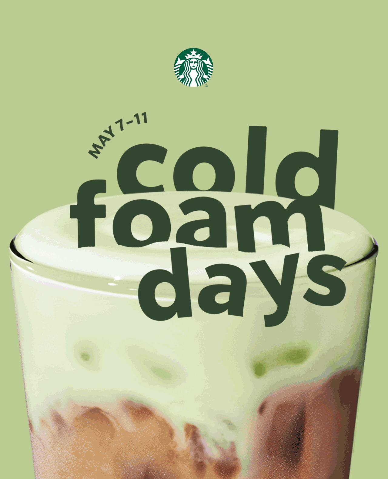 STARBUCKS® | Animation showing the cold foam flavor changing on top of a drink as the background color shifts to match each flavor. “May 7–11” appears above “Cold Foam Days,” which is nestled in the top of the velvety cold foam.